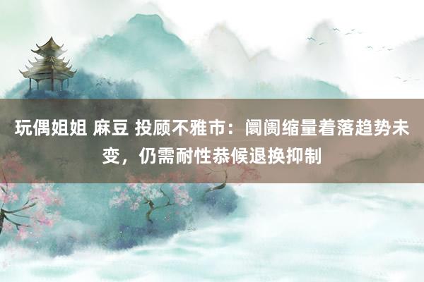 玩偶姐姐 麻豆 投顾不雅市：阛阓缩量着落趋势未变，仍需耐性恭候退换抑制