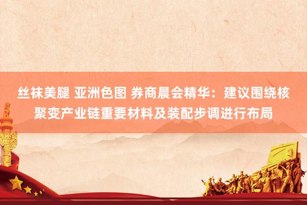 丝袜美腿 亚洲色图 券商晨会精华：建议围绕核聚变产业链重要材料及装配步调进行布局