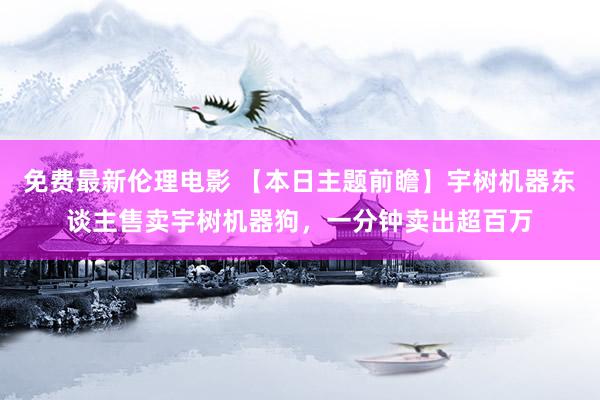 免费最新伦理电影 【本日主题前瞻】宇树机器东谈主售卖宇树机器狗，一分钟卖出超百万