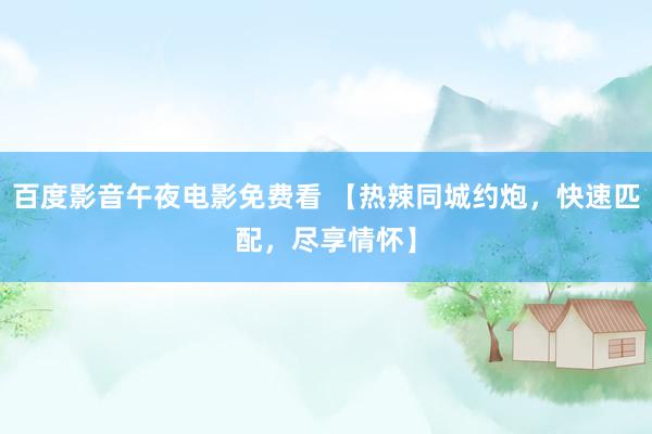 百度影音午夜电影免费看 【热辣同城约炮，快速匹配，尽享情怀】