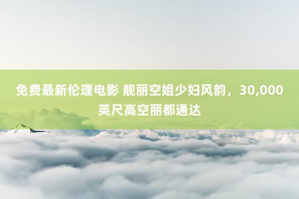 免费最新伦理电影 靓丽空姐少妇风韵，30，000英尺高空丽都通达