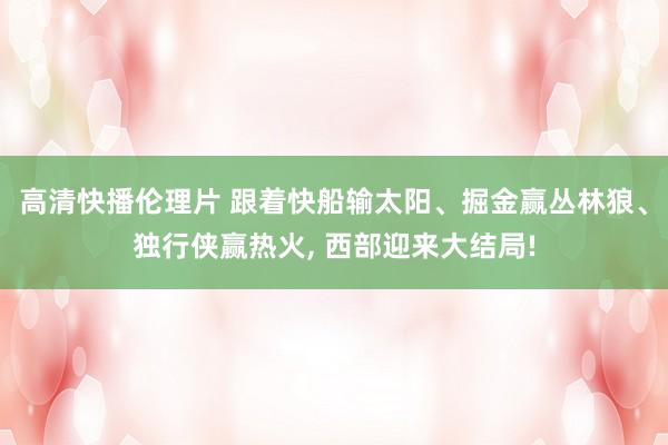 高清快播伦理片 跟着快船输太阳、掘金赢丛林狼、独行侠赢热火， 西部迎来大结局!