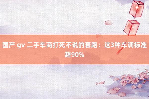 国产 gv 二手车商打死不说的套路：这3种车调标准超90%