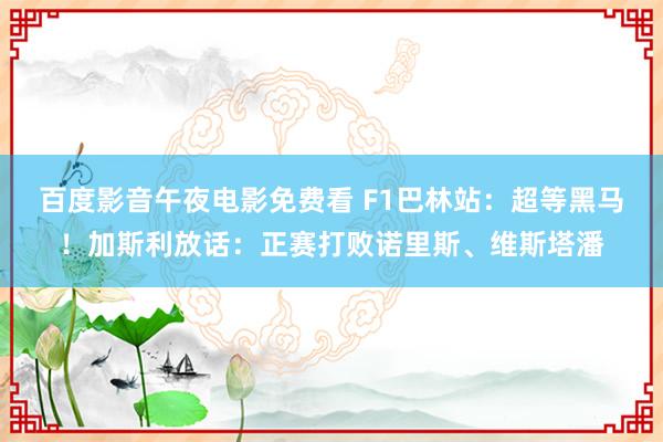 百度影音午夜电影免费看 F1巴林站：超等黑马！加斯利放话：正赛打败诺里斯、维斯塔潘