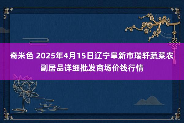 奇米色 2025年4月15日辽宁阜新市瑞轩蔬菜农副居品详细批发商场价钱行情