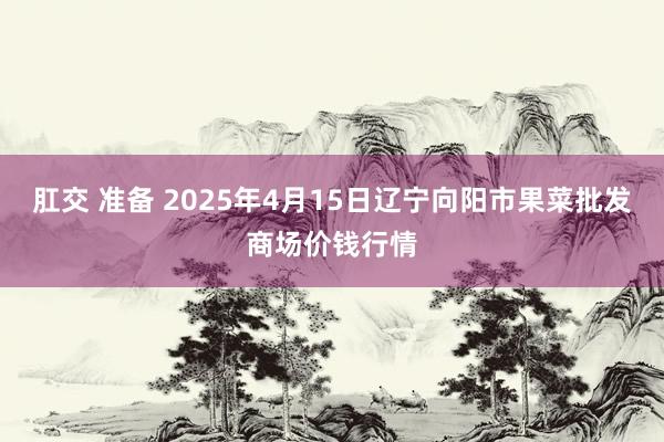 肛交 准备 2025年4月15日辽宁向阳市果菜批发商场价钱行情