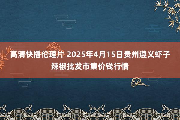 高清快播伦理片 2025年4月15日贵州遵义虾子辣椒批发市集价钱行情