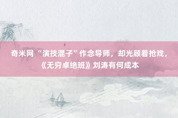 奇米网 “演技混子”作念导师，却光顾着抢戏，《无穷卓绝班》刘涛有何成本