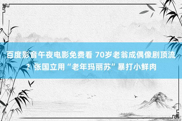 百度影音午夜电影免费看 70岁老翁成偶像剧顶流？张国立用“老年玛丽苏”暴打小鲜肉