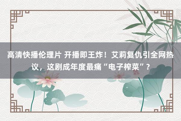 高清快播伦理片 开播即王炸！艾莉复仇引全网热议，这剧成年度最痛“电子榨菜”？