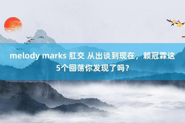 melody marks 肛交 从出谈到现在，赖冠霖这5个回荡你发现了吗？