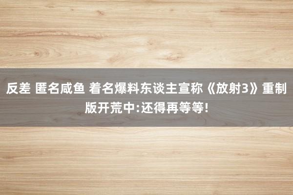 反差 匿名咸鱼 着名爆料东谈主宣称《放射3》重制版开荒中:还得再等等!