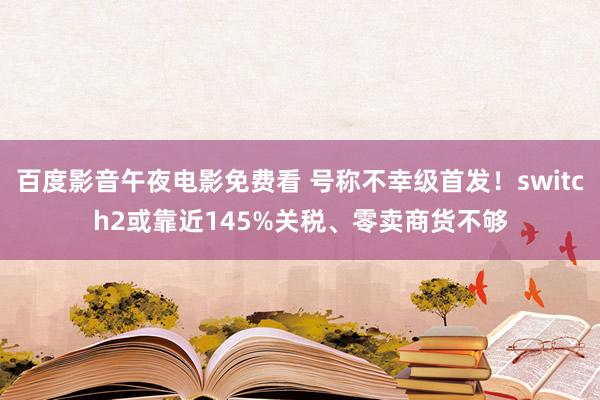 百度影音午夜电影免费看 号称不幸级首发！switch2或靠近145%关税、零卖商货不够