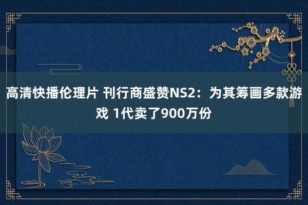 高清快播伦理片 刊行商盛赞NS2：为其筹画多款游戏 1代卖了900万份
