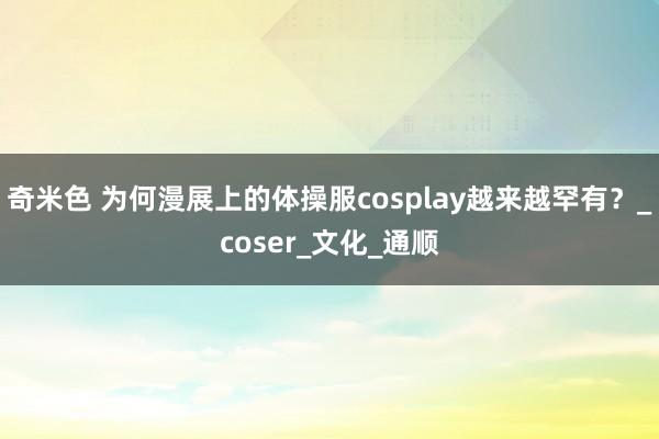 奇米色 为何漫展上的体操服cosplay越来越罕有？_coser_文化_通顺
