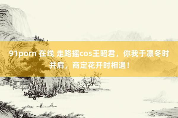 91porn 在线 走路摇cos王昭君，你我于凛冬时并肩，商定花开时相遇！