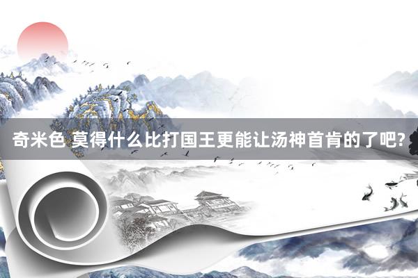 奇米色 莫得什么比打国王更能让汤神首肯的了吧?