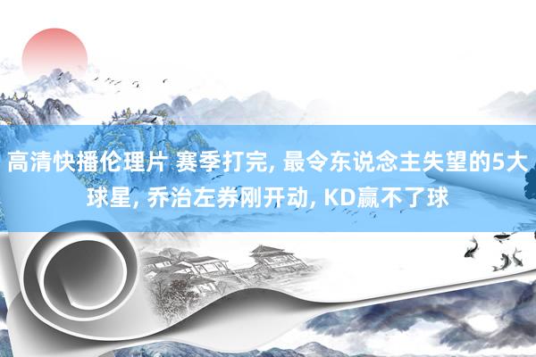 高清快播伦理片 赛季打完， 最令东说念主失望的5大球星， 乔治左券刚开动， KD赢不了球