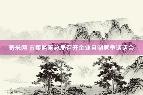 奇米网 市集监管总局召开企业自制竞争谈话会