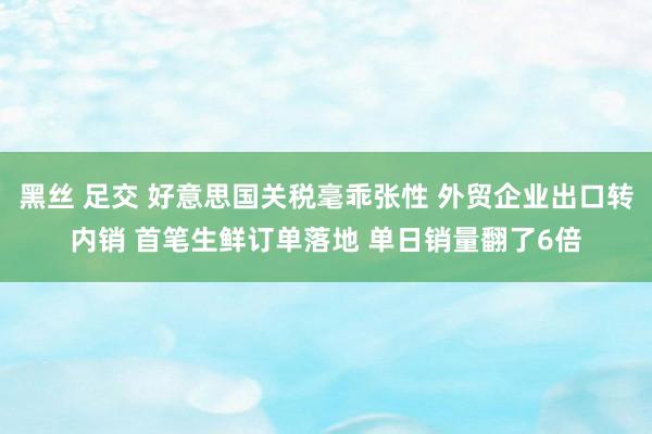 黑丝 足交 好意思国关税毫乖张性 外贸企业出口转内销 首笔生鲜订单落地 单日销量翻了6倍