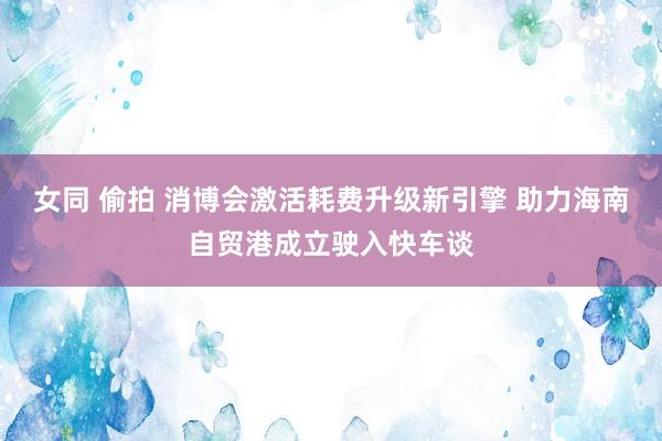 女同 偷拍 消博会激活耗费升级新引擎 助力海南自贸港成立驶入快车谈