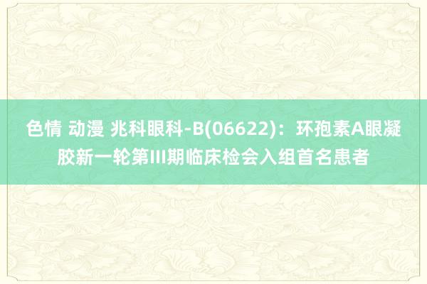 色情 动漫 兆科眼科-B(06622)：环孢素A眼凝胶新一轮第III期临床检会入组首名患者