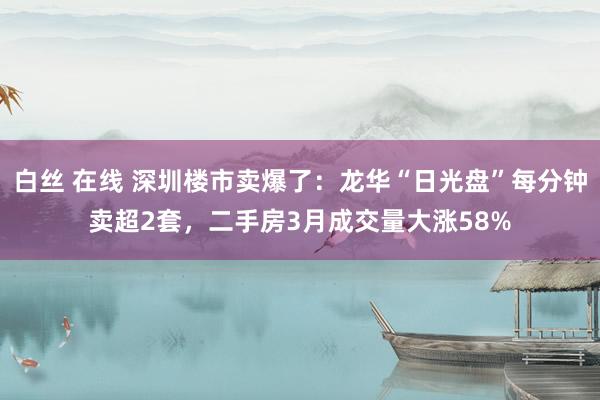 白丝 在线 深圳楼市卖爆了：龙华“日光盘”每分钟卖超2套，二手房3月成交量大涨58%