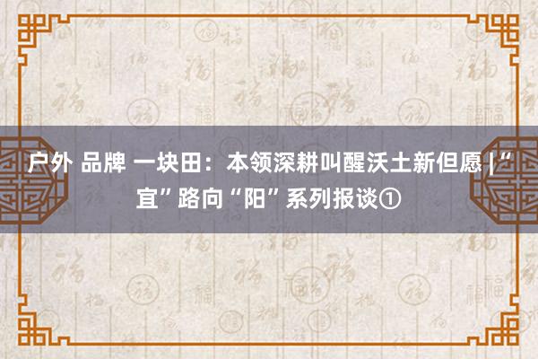 户外 品牌 一块田：本领深耕叫醒沃土新但愿 |“宜”路向“阳”系列报谈①