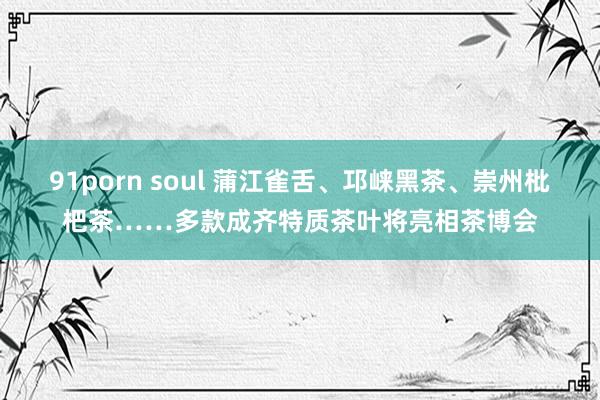 91porn soul 蒲江雀舌、邛崃黑茶、崇州枇杷茶……多款成齐特质茶叶将亮相茶博会