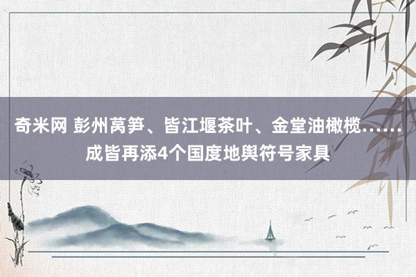 奇米网 彭州莴笋、皆江堰茶叶、金堂油橄榄……成皆再添4个国度地舆符号家具