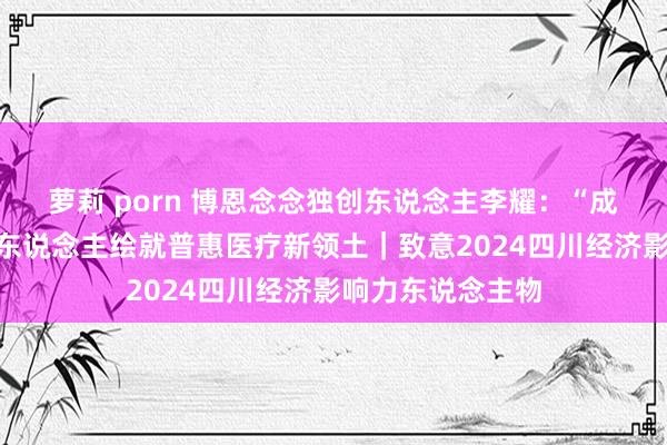 萝莉 porn 博恩念念独创东说念主李耀：“成齐造”手术机器东说念主绘就普惠医疗新领土｜致意2024四川经济影响力东说念主物