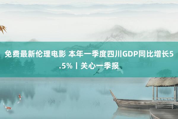 免费最新伦理电影 本年一季度四川GDP同比增长5.5%丨关心一季报