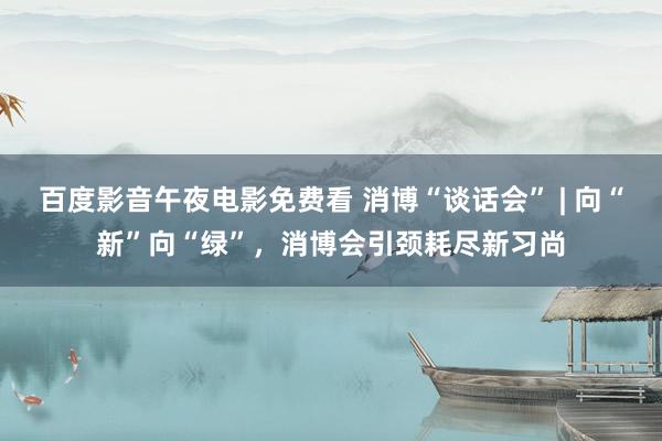 百度影音午夜电影免费看 消博“谈话会” | 向“新”向“绿”，消博会引颈耗尽新习尚