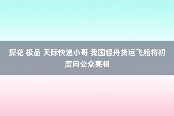 探花 极品 天际快递小哥 我国轻舟货运飞船将初度向公众亮相
