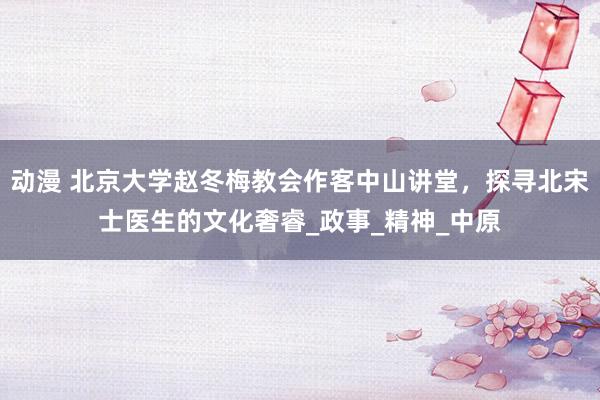 动漫 北京大学赵冬梅教会作客中山讲堂，探寻北宋士医生的文化奢睿_政事_精神_中原