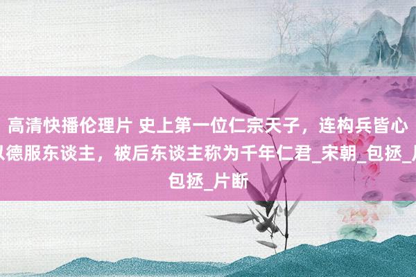 高清快播伦理片 史上第一位仁宗天子，连构兵皆心爱以德服东谈主，被后东谈主称为千年仁君_宋朝_包拯_片断