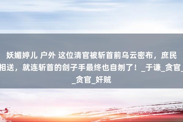 妖媚婷儿 户外 这位清官被斩首前乌云密布，庶民含泪相送，就连斩首的刽子手最终也自刎了！_于谦_贪官_奸贼