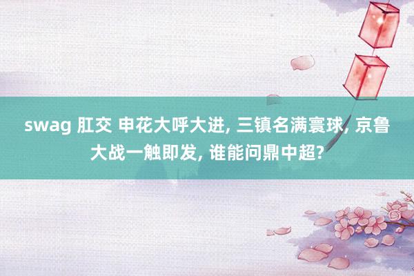 swag 肛交 申花大呼大进， 三镇名满寰球， 京鲁大战一触即发， 谁能问鼎中超?