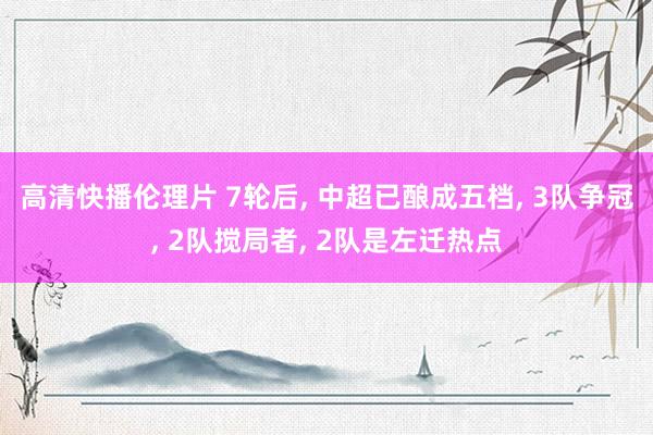 高清快播伦理片 7轮后， 中超已酿成五档， 3队争冠， 2队搅局者， 2队是左迁热点