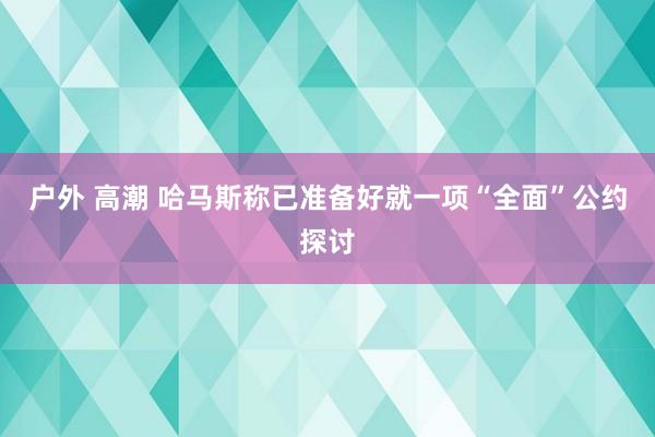 户外 高潮 哈马斯称已准备好就一项“全面”公约探讨