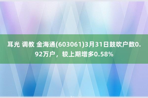 耳光 调教 金海通(603061)3月31日鼓吹户数0.92万户，较上期增多0.58%