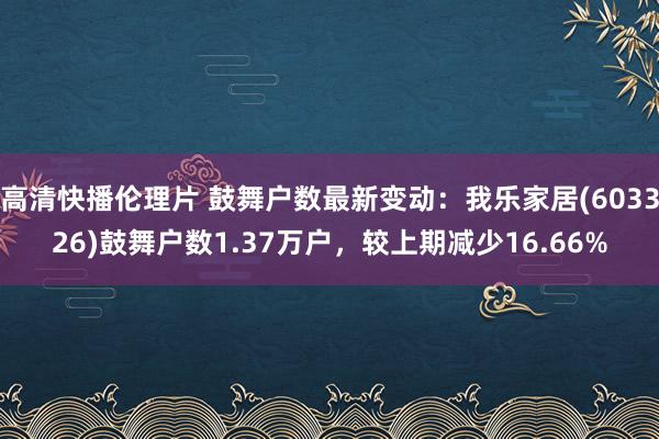 高清快播伦理片 鼓舞户数最新变动：我乐家居(603326)鼓舞户数1.37万户，较上期减少16.66%
