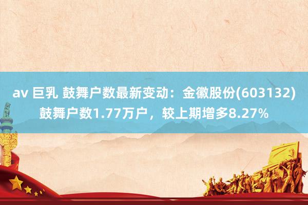 av 巨乳 鼓舞户数最新变动：金徽股份(603132)鼓舞户数1.77万户，较上期增多8.27%