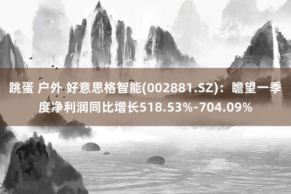 跳蛋 户外 好意思格智能(002881.SZ)：瞻望一季度净利润同比增长518.53%-704.09%