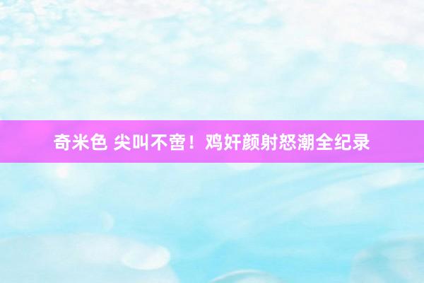 奇米色 尖叫不啻！鸡奸颜射怒潮全纪录