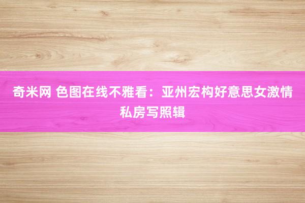奇米网 色图在线不雅看：亚州宏构好意思女激情私房写照辑