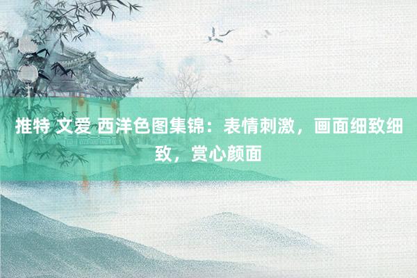 推特 文爱 西洋色图集锦：表情刺激，画面细致细致，赏心颜面