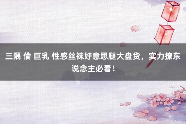 三隅 倫 巨乳 性感丝袜好意思腿大盘货，实力撩东说念主必看！