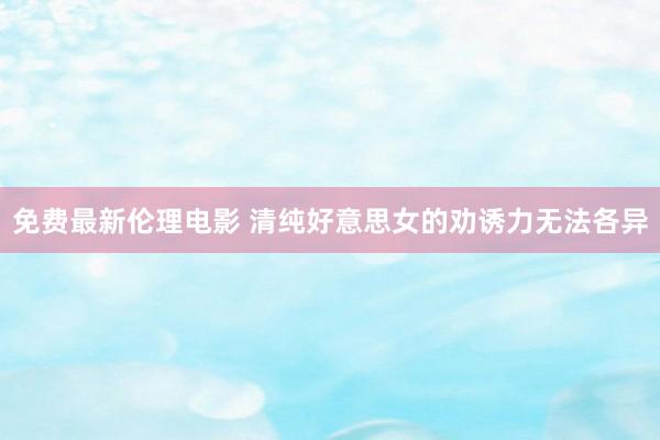 免费最新伦理电影 清纯好意思女的劝诱力无法各异