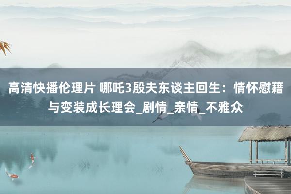 高清快播伦理片 哪吒3殷夫东谈主回生：情怀慰藉与变装成长理会_剧情_亲情_不雅众